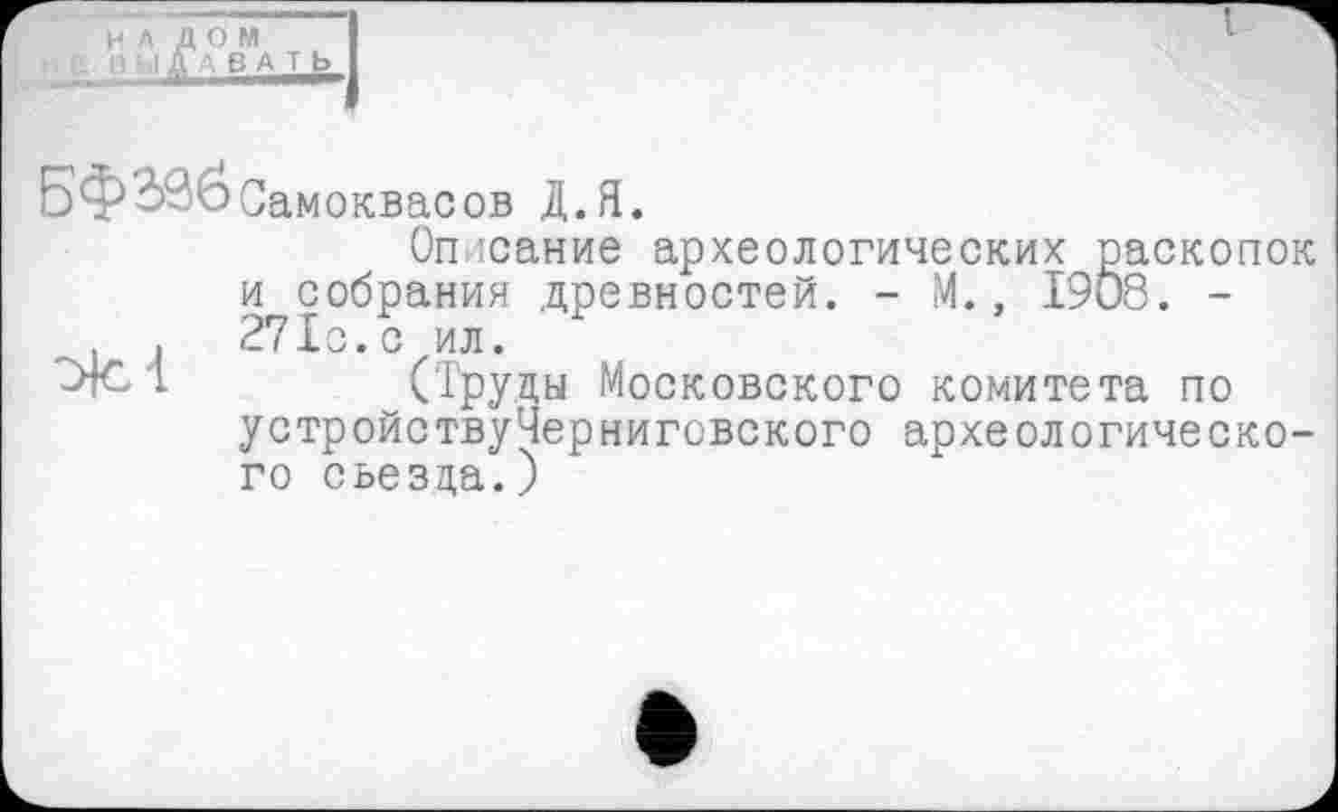 ﻿НАЛОМ
1 „ "Д' ВА т ь
Бф030Самоквасов Д.Я.
Описание археологических раскопок и собрания древностей. - М., 1908. -. 271с.с ил.
(Труды Московского комитета по устройствуЧерниговского археологического съезда.)